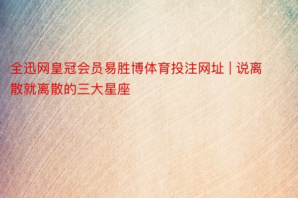 全迅网皇冠会员易胜博体育投注网址 | 说离散就离散的三大星座