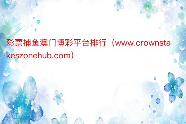 彩票捕鱼澳门博彩平台排行（www.crownstakeszonehub.com）