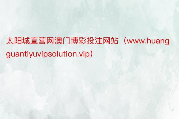 太阳城直营网澳门博彩投注网站（www.huangguantiyuvipsolution.vip）
