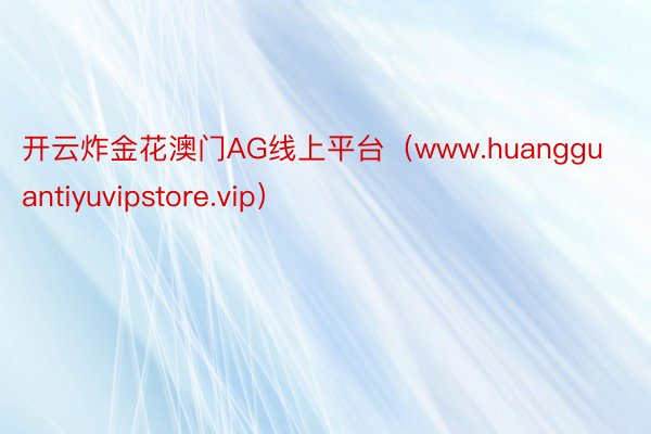 开云炸金花澳门AG线上平台（www.huangguantiyuvipstore.vip）