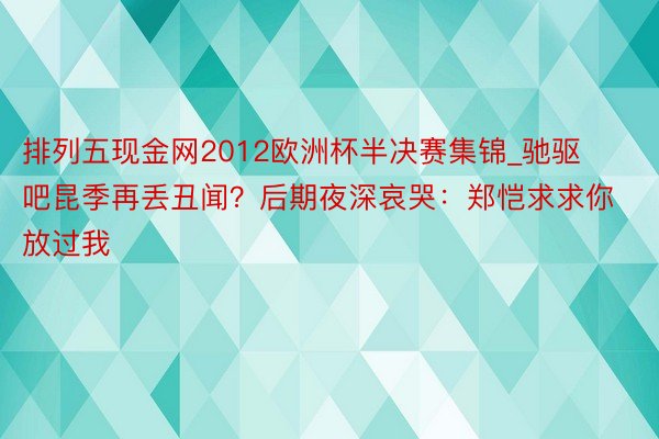 排列五现金网2012欧洲杯半决赛集锦_驰驱吧昆季再丢丑闻？后期夜深哀哭：郑恺求求你放过我