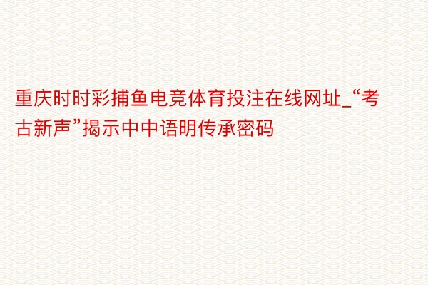 重庆时时彩捕鱼电竞体育投注在线网址_“考古新声”揭示中中语明传承密码