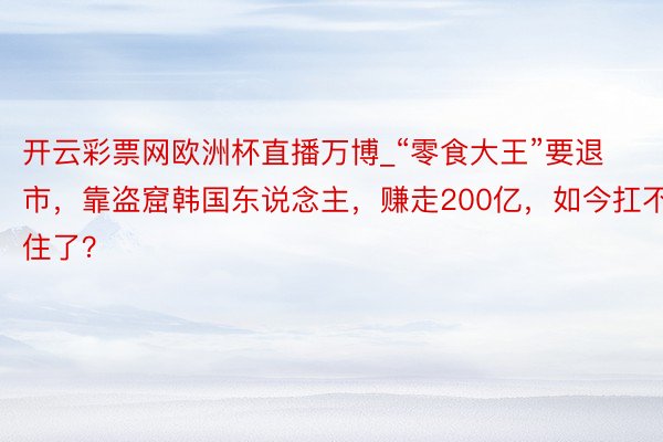 开云彩票网欧洲杯直播万博_“零食大王”要退市，靠盗窟韩国东说念主，赚走200亿，如今扛不住了？