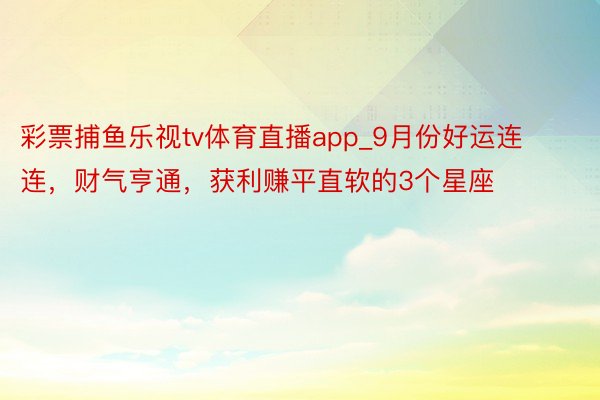 彩票捕鱼乐视tv体育直播app_9月份好运连连，财气亨通，获利赚平直软的3个星座