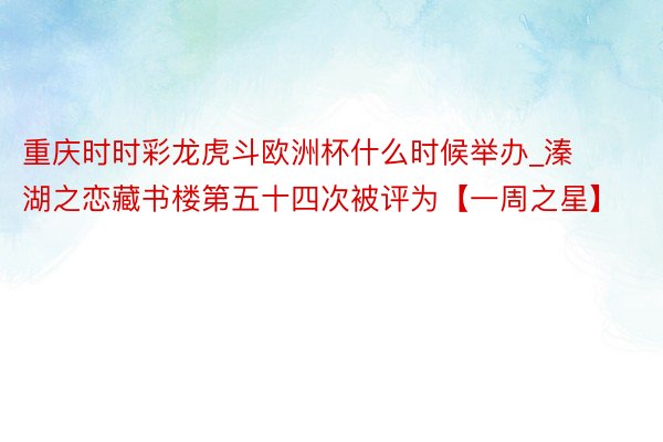 重庆时时彩龙虎斗欧洲杯什么时候举办_溱湖之恋藏书楼第五十四次被评为【一周之星】