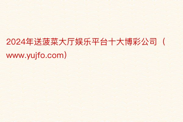 2024年送菠菜大厅娱乐平台十大博彩公司（www.yujfo