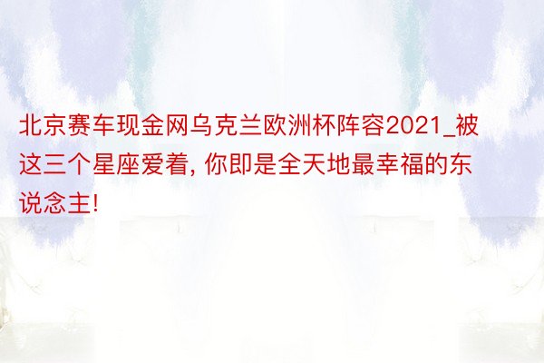 北京赛车现金网乌克兰欧洲杯阵容2021_被这三个星座爱着, 你即是全天地最幸福的东说念主!