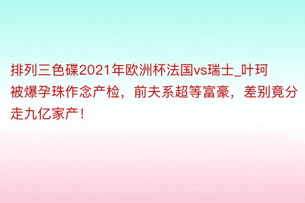 排列三色碟2021年欧洲杯法国vs瑞士_叶珂被爆孕珠作念产检，前夫系超等富豪，差别竟分走九亿家产！