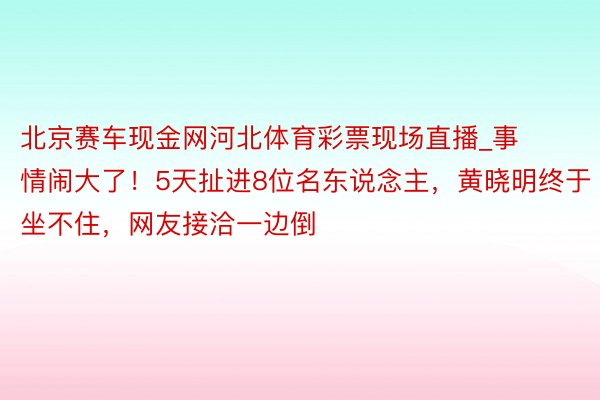 北京赛车现金网河北体育彩票现场直播_事情闹大了！5天扯进8位名东说念主，黄晓明终于坐不住，网友接洽一边倒