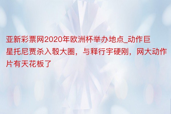 亚新彩票网2020年欧洲杯举办地点_动作巨星托尼贾杀入彀大圈，与释行宇硬刚，网大动作片有天花板了