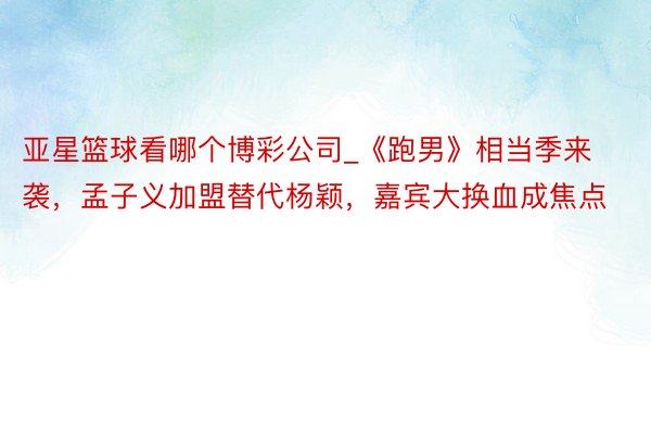 亚星篮球看哪个博彩公司_《跑男》相当季来袭，孟子义加盟替代杨颖，嘉宾大换血成焦点