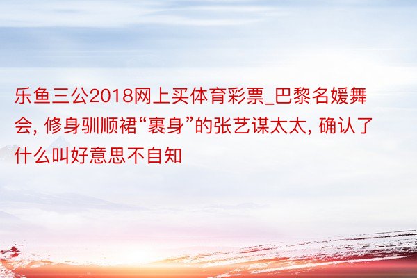 乐鱼三公2018网上买体育彩票_巴黎名媛舞会, 修身驯顺裙“裹身”的张艺谋太太, 确认了什么叫好意思不自知