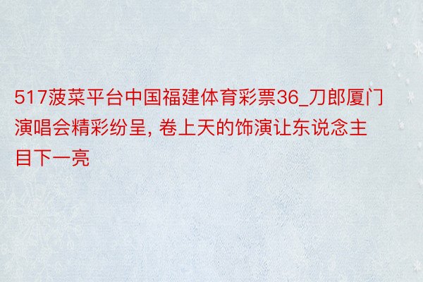 517菠菜平台中国福建体育彩票36_刀郎厦门演唱会精彩纷呈, 卷上天的饰演让东说念主目下一亮