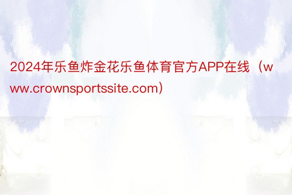 2024年乐鱼炸金花乐鱼体育官方APP在线（www.crownsportssite.com）