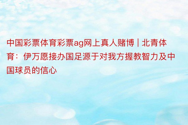 中国彩票体育彩票ag网上真人赌博 | 北青体育：伊万愿接办国