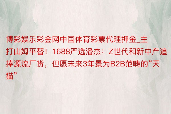 博彩娱乐彩金网中国体育彩票代理押金_主打山姆平替！1688严