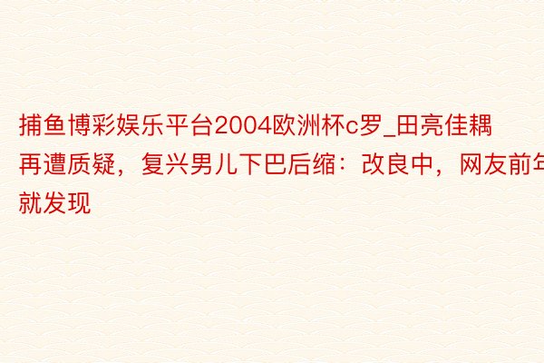 捕鱼博彩娱乐平台2004欧洲杯c罗_田亮佳耦再遭质疑，复兴男儿下巴后缩：改良中，网友前年就发现