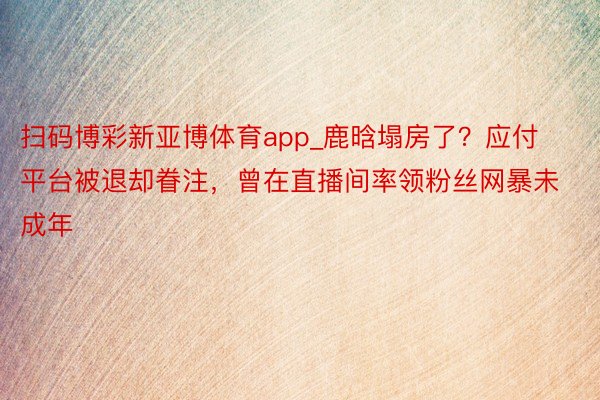 扫码博彩新亚博体育app_鹿晗塌房了？应付平台被退却眷注，曾